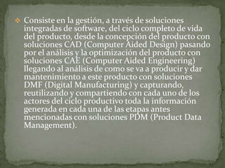 Consiste en la gestión, a través de soluciones integradas de software, del ciclo completo de vida del producto, desde la concepción del producto con soluciones CAD (Computer Aided Design) pasando por el análisis y la optimización del producto con soluciones CAE (Computer Aided Engineering) llegando al análisis de como se va a producir y dar mantenimiento a este producto con soluciones DMF (Digital Manufacturing) y capturando, reutilizando y compartiendo con cada uno de los actores del ciclo productivo toda la información generada en cada una de las etapas antes mencionadas con soluciones PDM (Product Data Management).Implica el uso de computadores y tecnología de cómputo para ayudar en todas las fases de la manufactura de un producto, incluyendo la planificación del proceso y la producción, mecanizado, calendarización, administración y control de calidad, con una intervención del operario mínima.CAM fabricación asistida por computadora.