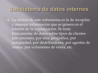 Subsistema de datos internosLa misión de este subsistema es la de recopilar y manejar información que se genera en el interior de la organización. Se trata básicamente de datos sobre tipos de clientes por consumo, por área geográfica, por antigüedad, por distribuidores, por agentes de ventas, por volúmenes de venta, etc.