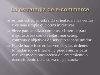 La estrategia de e-commercees más estrecha, está más orientada a las ventas y es más simple que otras iniciativas:Sirve para analizar como usar Internet para mejorar áreas como ventas, marketing, compras y objetivos de servicio al consumidor. Puede hacer foco en las ventas y las órdenes tomadas sobre Internet, y puede servir para realizar mediciones acerca del crecimiento o decrecimiento de la curva de ganancias