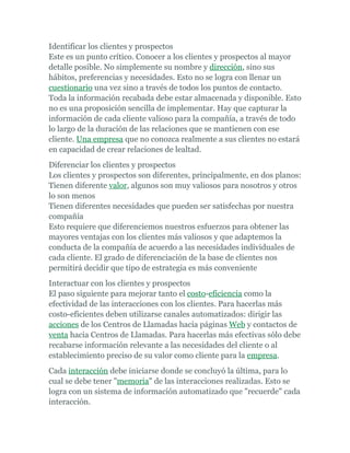 Identificar los clientes y prospectos
Este es un punto crítico. Conocer a los clientes y prospectos al mayor
detalle posible. No simplemente su nombre y dirección, sino sus
hábitos, preferencias y necesidades. Esto no se logra con llenar un
cuestionario una vez sino a través de todos los puntos de contacto.
Toda la información recabada debe estar almacenada y disponible. Esto
no es una proposición sencilla de implementar. Hay que capturar la
información de cada cliente valioso para la compañía, a través de todo
lo largo de la duración de las relaciones que se mantienen con ese
cliente. Una empresa que no conozca realmente a sus clientes no estará
en capacidad de crear relaciones de lealtad.
Diferenciar los clientes y prospectos
Los clientes y prospectos son diferentes, principalmente, en dos planos:
Tienen diferente valor, algunos son muy valiosos para nosotros y otros
lo son menos
Tienen diferentes necesidades que pueden ser satisfechas por nuestra
compañía
Esto requiere que diferenciemos nuestros esfuerzos para obtener las
mayores ventajas con los clientes más valiosos y que adaptemos la
conducta de la compañía de acuerdo a las necesidades individuales de
cada cliente. El grado de diferenciación de la base de clientes nos
permitirá decidir que tipo de estrategia es más conveniente
Interactuar con los clientes y prospectos
El paso siguiente para mejorar tanto el costo-eficiencia como la
efectividad de las interacciones con los clientes. Para hacerlas más
costo-eficientes deben utilizarse canales automatizados: dirigir las
acciones de los Centros de Llamadas hacia páginas Web y contactos de
venta hacia Centros de Llamadas. Para hacerlas más efectivas sólo debe
recabarse información relevante a las necesidades del cliente o al
establecimiento preciso de su valor como cliente para la empresa.
Cada interacción debe iniciarse donde se concluyó la última, para lo
cual se debe tener "memoria" de las interacciones realizadas. Esto se
logra con un sistema de información automatizado que "recuerde" cada
interacción.
 