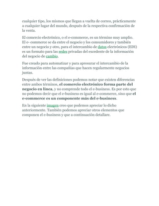 cualquier tipo, los mismos que llegan a vuelta de correo, prácticamente
a cualquier lugar del mundo, después de la respectiva confirmación de
la venta.
El comercio electrónico, o el e-commerce, es un término muy amplio.
El e- commerce se da entre el negocio y los consumidores y también
entre un negocio y otro, para el intercambio de datos electrónicos (EDI)
es un formato para las redes privadas del excedente de la información
del negocio de cambio.
Fue creado para automatizar y para apresurar el intercambio de la
información entre las compañías que hacen regularmente negocios
juntas.
Después de ver las definiciones podemos notar que existen diferencias
entre ambos términos, el comercio electrónico forma parte del
negocio en línea, y no comprende todo el e-business. Es por esto que
no podemos decir que el e-business es igual al e-commerce, sino que el
e-commerce es un componente más del e-business.
En la siguiente imagen creo que podemos apreciar lo dicho
anteriormente. También podemos apreciar otros elementos que
componen el e-business y que a continuación detallare.
 