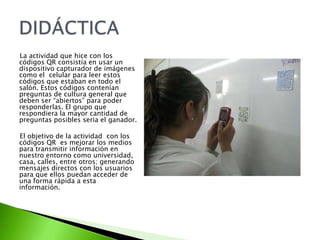 La actividad que hice con los códigos QR consistía en usar un dispositivo capturador de imágenes como el  celular para leer estos códigos que estaban en todo el salón. Estos códigos contenían preguntas de cultura general que deben ser “abiertos” para poder responderlas. El grupo que  respondiera la mayor cantidad de preguntas posibles seria el ganador.El objetivo de la actividad  con los códigos QR  es mejorar los medios para transmitir información en nuestro entorno como universidad, casa, calles, entre otros; generando  mensajes directos con los usuarios para que ellos puedan acceder de una forma rápida a esta información.DIDÁCTICA