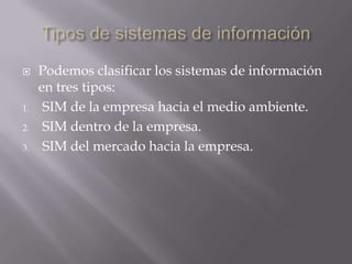 Tipos de sistemas de informaciónPodemos clasificar los sistemas de información en tres tipos:SIM de la empresa hacia el medio ambiente. SIM dentro de la empresa. SIM del mercado hacia la empresa. 