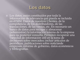 Los datosLos datos, están constituidos por toda la información de relevancia que pueda se incluida en el SIM. Datos de nuestros Clientes, de la competencia, de los distribuidores, de las transacciones, de las ventas, etc. En necesario un banco de datos para recoger y almacenar (administrar) la información interna de la empresa para su posterior consulta. Permiten recuperar una variedad de información útil en la toma de decisiones sobre mercadeo; incluir artículos de periódicos, publicaciones sobre noticiasde empresas, informe de gobierno, datos económicos y bibliografías.