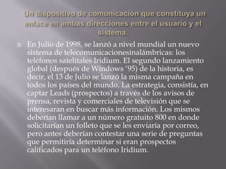 Un dispositivo de comunicación que constituya un enlace en ambas direcciones entre el usuario y el sistema.En Julio de 1998, se lanzó a nivel mundial un nuevo sistema de telecomunicacionesinalámbricas: los teléfonos satelitales Iridium. El segundo lanzamiento global (después de Windows ‘95) de la historia, es decir, el 13 de Julio se lanzó la misma campaña en todos los países del mundo. La estrategia, consistía, en captar Leads (prospectos) a través de los avisos de prensa, revista y comerciales de televisión que se interesaran en buscar más información. Los mismos deberían llamar a un número gratuito 800 en donde solicitarían un folleto que se les enviaría por correo, pero antes deberían contestar una serie de preguntas que permitiría determinar si eran prospectos calificados para un teléfono Iridium.