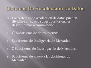 Sistemas De Recolección De DatosLos Sistemas de recolección de datos pueden dividirse en cuatro subgrupos los cuales describiremos a continuación:Œ Subsistema de datos internos.Subsistema de Inteligencia de Mercadeo.Ž Subsistema de Investigación de Mercados.Subsistema de apoyo a las decisiones de Mercadeo.