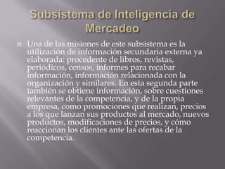 Subsistema de Inteligencia de MercadeoUna de las misiones de este subsistema es la utilización de información secundaria externa ya elaborada: procedente de libros, revistas, periódicos, censos, informes para recabar información, información relacionada con la organización y similares. En esta segunda parte también se obtiene información, sobre cuestiones relevantes de la competencia, y de la propia empresa, como promociones que realizan, precios a los que lanzan sus productos al mercado, nuevos productos, modificaciones de precios, y cómo reaccionan los clientes ante las ofertas de la competencia.