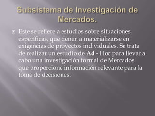 Subsistema de Investigación de Mercados.Este se refiere a estudios sobre situaciones específicas, que tienen a materializarse en exigencias de proyectos individuales. Se trata de realizar un estudio de Ad - Hoc para llevar a cabo una investigación formal de Mercados que proporcione información relevante para la toma de decisiones.