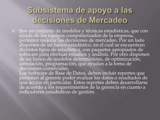 Subsistema de apoyo a las decisiones de MercadeoSon un conjunto de modelos y técnicas estadísticas, que con ayuda de los equipos computarizados de la empresa, permiten mejorar las decisiones de mercadeo. Por un lado disponen de un banco estadístico, en el cual se encuentran distintos tipos de estadística, con paquetes apropiados de software para efectuar estudios y análisis. Por otro disponen de un banco de modelos deterministas, de optimización, simulación, programación, que ayudan a la toma de decisiones comerciales.Los Software de Base de Datos, deben incluir reportes que permitan al gerente poder evaluar los datos o resultados de una acción en particular. Estos reportes deben desarrollarse de acuerdo a los requerimientos de la gerencia en cuanto a indicadores estadísticos de gestión.