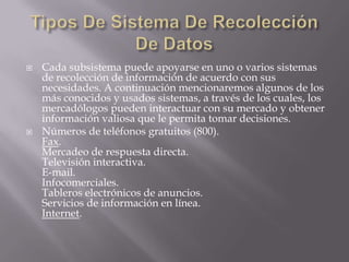 Tipos De Sistema De Recolección De DatosCada subsistema puede apoyarse en uno o varios sistemas de recolección de información de acuerdo con sus necesidades. A continuación mencionaremos algunos de los más conocidos y usados sistemas, a través de los cuales, los mercadólogos pueden interactuar con su mercado y obtener información valiosa que le permita tomar decisiones.Números de teléfonos gratuitos (800).Fax.Mercadeo de respuesta directa.Televisión interactiva.E-mail.Infocomerciales.Tableros electrónicos de anuncios.Servicios de información en línea.Internet.
