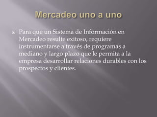 Mercadeo uno a unoPara que un Sistema de Información en Mercadeo resulte exitoso, requiere instrumentarse a través de programas a mediano y largo plazo que le permita a la empresa desarrollar relaciones durables con los prospectos y clientes.