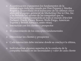 A continuación exponemos los fundamentos de la metodología indicada, creada por Don Peppers y Martha Rogers y desarrollada en el transcurso de los últimos cinco años por el equipo gerencial de Marketing OnetoOne, Inc. y ha incluido los aportes de las compañías que se encuentran implementándola en todo el mundo (Hewlett Packard, Oracle, PitneyBowes, Wells Fargo, American Express y British Airways, entre otras).Interactuar con los clientes y prospectosEl conocimiento de los conceptos fundamentalesDiferenciar los clientes y prospectosCada interacción debe iniciarse donde se concluyó la última, Individualizar algunos aspectos de la conducta de la compañía basados en las necesidades y valor de cada cliente