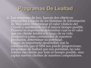 Programas De LealtadLas empresas de hoy, buscan dos objetivos principales a través de los Sistemas de Información de Mercadeo: Determinar el valor vitalicio del Cliente y mantenerlo fiel el mayor tiempo posible. Primero es importante determinar cual es el valor que ese cliente tendrá a lo largo de su vida productiva como consumidor de nuestros productos, determinar su potencial.Luego, es importante desarrollar, con la información que el SIM nos puede proporcionar, programas de lealtad que nos permitan, no solo retener ese cliente por todo el tiempo posible, sino captar nuevos clientes de nuestros competidores.