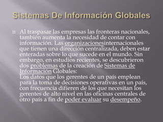 Sistemas De Información GlobalesAl traspasar las empresas las fronteras nacionales, también aumenta la necesidad de contar con información. Las organizacionesinternacionales que tienen una dirección centralizada, deben estar enteradas sobre lo que sucede en el mundo. Sin embargo, en estudios recientes, se descubrieron dos problemas de la creación de Sistemas de Información Globales:Los datos que los gerentes de un país emplean para la toma de decisiones operativas en un país, con frecuencia difieren de los que necesitan los gerentes de alto nivel en las oficinas centrales de otro país a fin de poder evaluarsu desempeño.