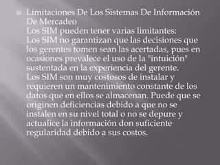Limitaciones De Los Sistemas De Información De MercadeoLos SIM pueden tener varias limitantes:Los SIM no garantizan que las decisiones que los gerentes tomen sean las acertadas, pues en ocasiones prevalece el uso de la "intuición" sustentada en la experiencia del gerente.Los SIM son muy costosos de instalar y requieren un mantenimiento constante de los datos que en ellos se almacenan. Puede que se originen deficiencias debido a que no se instalen en su nivel total o no se depure y actualice la información don suficiente regularidad debido a sus costos.