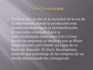 ConclusionesVivimos hoy en día en la sociedad de la era de la información, donde la producción está siendo orientada hacia la desmasificación.El mercadeo orientado hacia la individualización (mercadeo Uno a Uno), donde las empresas se medirán por su Share (participación) por Cliente, en lugar de su Share de mercado. Es decir, las empresas, medirán que porcentaje de las compras de un cliente determinado les corresponde.