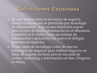 Definiciones EbusinessEs una "interaccióncon los socios de negocio, donde la interacción es permitida por tecnología de información". Esto es una definición exacta, pero no nos da mucha penetración en el eBusiness, o también se le define como un sistema de información o aplicación a la cual se le delegan procesos de negocios.El uso tanto de tecnología como de nuevas estrategias de negocios para realizar negocios en línea. El negocio en línea provee un canal de ventas, marketing, e información on-line. (Negocio en línea).