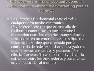 El E-business utiliza el web tanto como un medio, como un elemento de marketing para el comercio.La diferencia fundamental entre el web y cualquier otro medio electrónico (fax, teléfono, etc.) es que va más allá de facilitar la comunicación pues permite la interacción entre los usuarios, compradores y vendedores en un entorno que no es fijo, ni es físico siquiera, sino que es creado por la confluencia de redes estándares, navegadores web, software, contenidos y personas. Por ello, las barreras físicas de tiempo y distancia existentes entre los proveedores y sus clientes se ven reducidas al mínimo.