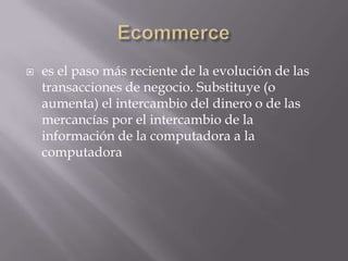 Ecommercees el paso más reciente de la evolución de las transacciones de negocio. Substituye (o aumenta) el intercambio del dinero o de las mercancías por el intercambio de la información de la computadora a la computadora