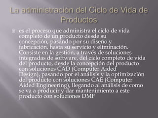 La administración del Ciclo de Vida de Productoses el proceso que administra el ciclo de vida completo de un producto desde su concepción, pasando por su diseño y fabricación, hasta su servicio y eliminación. Consiste en la gestión, a través de soluciones integradas de software, del ciclo completo de vida del producto, desde la concepción del producto con soluciones CAD (Computer Aided Design), pasando por el análisis y la optimización del producto con soluciones CAE (Computer Aided Engineering), llegando al análisis de como se va a producir y dar mantenimiento a este producto con soluciones DMF 