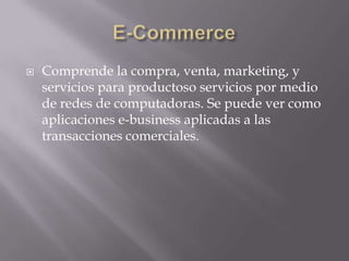 E-CommerceComprende la compra, venta, marketing, y servicios para productoso servicios por medio de redes de computadoras. Se puede ver como aplicaciones e-business aplicadas a las transacciones comerciales.