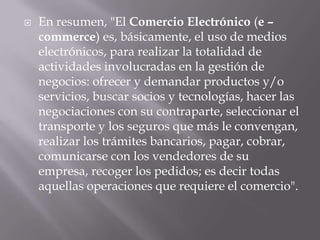 En resumen, "El Comercio Electrónico (e – commerce) es, básicamente, el uso de medios electrónicos, para realizar la totalidad de actividades involucradas en la gestión de negocios: ofrecer y demandar productos y/o servicios, buscar socios y tecnologías, hacer las negociaciones con su contraparte, seleccionar el transporte y los seguros que más le convengan, realizar los trámites bancarios, pagar, cobrar, comunicarse con los vendedores de su empresa, recoger los pedidos; es decir todas aquellas operaciones que requiere el comercio".