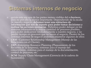 Sistemas internos de negocioquizás esta sea una de las partes menos visibles del e-business, pero no por ello la menos importante. Dependiendo de la escala de nuestro negocio, debemos tener una estructura de información que nos de soporte para poder tomar decisiones y realizar las acciones necesarias . Debemos poder delegar en los sistemas informáticos la mayor cantidad de procesos posibles, para poder dedicarnos verdaderamente a nuestro negocio, y no perder tiempo en procesos que no hacen al negocio. Dentro de los sistemas internos de negocio podemos enumerar algunos de ellos:CRM -CustomerRelationship Management (Manejo de las Relaciones con el Cliente).ERP - Enterprise ResourcePlanning (Planeamiento de los Recursos de la Empresa), sistemas para el manejo del conocimiento, sistemas para el manejo de la documentación, control de procesos, etc.SCM- SupplyChain Management (Gerencia de la cadena de Suministro).