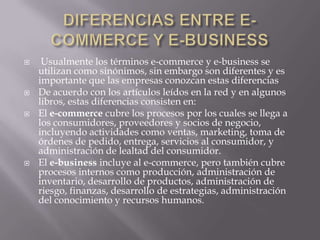 DIFERENCIAS ENTRE E-COMMERCE Y E-BUSINESS Usualmente los términos e-commerce y e-business se utilizan como sinónimos, sin embargo son diferentes y es importante que las empresas conozcan estas diferencias De acuerdo con los artículos leídos en la red y en algunos libros, estas diferencias consisten en: El e-commerce cubre los procesos por los cuales se llega a los consumidores, proveedores y socios de negocio, incluyendo actividades como ventas, marketing, toma de órdenes de pedido, entrega, servicios al consumidor, y administración de lealtad del consumidor. El e-business incluye al e-commerce, pero también cubre procesos internos como producción, administración de inventario, desarrollo de productos, administración de riesgo, finanzas, desarrollo de estrategias, administración del conocimiento y recursos humanos. 
