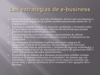 Las estrategias de e-businesstienen un alcance mayor, son más desafiantes, ofrecen más recompensas y probablemente requieren de fuertes cambios estructurales dentro de  la organización:Implican el rediseño total de los negocios, cambiando y revisando todos los procesos en la compañía para capturar las eficiencias que pueden proveer el uso de la tecnología en redes. Las estrategias de e-business incluyen oportunidades de obtener ganancias, pero el foco principal está en los costos y la eficiencia en las operaciones.  Las estrategias de e-business implican una cuarta categoría de integración: a través de la empresa, con una integración funcional profunda entre nuevas aplicaciones y procesos de negocios rediseñados, y horizontalmente a través de una integración mayor de aplicaciones ERP o CRM. (Términos ya descritos anteriormente). El empleo de un sistema de e–Business proporciona notables ventajas tanto para la empresa como para el consumidor, las mismas que son adicionales a aquellas que se consiguen en los negocios normales (sin acceso web) y que se constituyen en el verdadero valor agregado del e-Business 