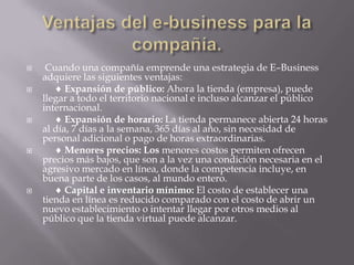 Ventajas del e-business para la compañía. Cuando una compañía emprende una estrategia de E–Business adquiere las siguientes ventajas:      Expansión de público: Ahora la tienda (empresa), puede llegar a todo el territorio nacional e incluso alcanzar el público internacional.      Expansión de horario: La tienda permanece abierta 24 horas al día, 7 días a la semana, 365 días al año, sin necesidad de personal adicional o pago de horas extraordinarias.      Menores precios: Losmenores costos permiten ofrecen precios más bajos, que son a la vez una condición necesaria en el agresivo mercado en línea, donde la competencia incluye, en buena parte de los casos, al mundo entero.       Capital e inventario mínimo: El costo de establecer una tienda en línea es reducido comparado con el costo de abrir un nuevo establecimiento o intentar llegar por otros medios al público que la tienda virtual puede alcanzar. 