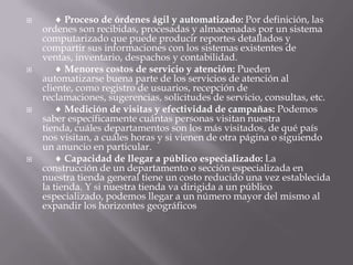      Proceso de órdenes ágil y automatizado: Por definición, las ordenes son recibidas, procesadas y almacenadas por un sistema computarizado que puede producir reportes detallados y compartir sus informaciones con los sistemas existentes de ventas, inventario, despachos y contabilidad.      Menores costos de servicio y atención: Pueden automatizarse buena parte de los servicios de atención al cliente, como registro de usuarios, recepción de reclamaciones, sugerencias, solicitudes de servicio, consultas, etc.      Medición de visitas y efectividad de campañas: Podemos saber específicamente cuántas personas visitan nuestra tienda, cuáles departamentos son los más visitados, de qué país nos visitan, a cuáles horas y si vienen de otra página o siguiendo un anuncio en particular.      Capacidad de llegar a público especializado: La construcción de un departamento o sección especializada en nuestra tienda general tiene un costo reducido una vez establecida la tienda. Y si nuestra tienda va dirigida a un público especializado, podemos llegar a un número mayor del mismo al expandir los horizontes geográficos