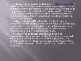      Reducción de costos de transporte, almacenamiento y distribución: Como no necesitamos inventario para mostrar, podemos reducir los montos y volúmenes de las órdenes de compra, incluso despachando los productos directamente desde la fábrica o desde el mayorista sin tener que realizar pedidos por adelantado y almacenarlos o desplegarlos en nuestros escaparates.       Registro e identificación del cliente: Al vender, podemos solicitar informaciones adicionales del cliente para registrarlas en una base de datos que podemos usar para seguimiento, mejor servicio y soporte, promociones relacionadas a su perfil, telemercadeo, etc.       Mayor y más directa comunicación con el consumidor: Conociendo el perfil y los datos relevantes de cada cliente, podemos contactarle con la frecuencia que apruebe para hacerle llegar ofertas de su interés, premios, etc. y recibir respuesta directa de cada uno de ellos a través de la red.
