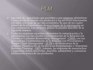 PLMuna serie de capacidades que permiten a una empresa administrar e innovar efectivamente sus productos y los servicios relacionados con ellos, a lo largo de su vida económica. Es uno de los cuatro pilares de la infraestructura de tecnologías de la información en una corporación. Los otros tres pilares se pueden describir de la siguiente manera:Todas las empresas necesitan administrar la comunicación y la información con sus clientes (Administración de la Relación con Clientes o 'CustomerRelationship Management' - CRM), con sus proveedores (Administración de la Relación con Proveedores o 'SupplyChain Management' - SCM) y de los recursos de la empresa (Planificación de los Recursos Empresariales o 'Enterprise ResourcePlanning' - ERP). Además, las empresas de manufactura e ingeniería deben desarrollar, describir, administrar y comunicar información acerca de sus productos.
