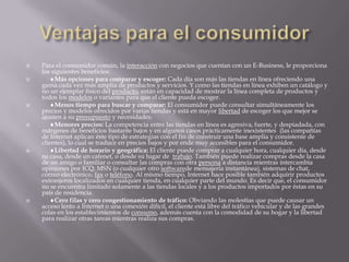 Ventajas para el consumidorPara el consumidor común, la interacción con negocios que cuentan con un E-Business, le proporciona los siguientes beneficios:     Más opciones para comparar y escoger: Cada día son más las tiendas en línea ofreciendo una gama cada vez más amplia de productos y servicios. Y como las tiendas en línea exhiben un catálogo y no un ejemplar físico del producto, están en capacidad de mostrar la línea completa de productos y todos los modelos o variantes para que el cliente pueda escoger.      Menos tiempo para buscar y comparar: El consumidor puede consultar simultáneamente los precios y modelos ofrecidos por varias tiendas y está en mayor libertad de escoger los que mejor se ajusten a su presupuesto y necesidades.       Menores precios: La competencia entre las tiendas en línea es agresiva, fuerte, y despiadada, con márgenes de beneficios bastante bajos y en algunos casos prácticamente inexistentes  (las compañías de Internet aplican éste tipo de estrategias con el fin de construir una base amplia y consistente de clientes), lo cual se traduce en precios bajos y por ende muy accesibles para el consumidor.      Libertad de horario y geográfica: El cliente puede comprar a cualquier hora, cualquier día, desde su casa, desde un cafenet, o desde su lugar de  trabajo. También puede realizar compras desde la casa de un amigo o familiar o consultar las compras con otra persona a distancia mientras intercambia opiniones por ICQ, MSN (o cualquier otro softwarede mensajería instantánea), sistemas de chat, correo electrónico, fax o teléfono. Al mismo tiempo, Internet hace posible también adquirir productos extranjeros localizados en cualquier tienda, en cualquier parte del mundo. Es decir que, el consumidor no se encuentra limitado solamente a las tiendas locales y a los productos importados por éstas en su país de residencia.       Cero filas y cero congestionamiento de tráfico: Obviando las molestias que puede causar un acceso lento a Internet o una conexión difícil, el cliente está libre del tráfico vehicular y de las grandes colas en los establecimientos de consumo, además cuenta con la comodidad de su hogar y la libertad para realizar otras tareas mientras realiza sus compras.