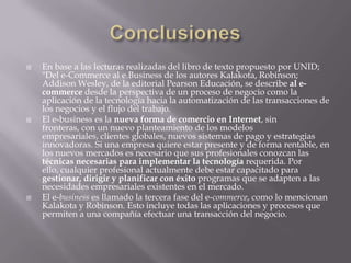 ConclusionesEn base a las lecturas realizadas del libro de texto propuesto por UNID; "Del e-Commerce al e.Business de los autores Kalakota, Robinson; AddisonWesley, de la editorial Pearson Educación, se describe al e-commerce desde la perspectiva de un proceso de negocio como la aplicación de la tecnología hacia la automatización de las transacciones de los negocios y el flujo del trabajo.El e-business es la nueva forma de comercio en Internet, sin fronteras, con un nuevo planteamiento de los modelos empresariales, clientes globales, nuevos sistemas de pago y estrategias innovadoras. Si una empresa quiere estar presente y de forma rentable, en los nuevos mercados es necesario que sus profesionales conozcan las técnicas necesarias para implementar la tecnología requerida. Por ello, cualquier profesional actualmente debe estar capacitado para gestionar, dirigir y planificar con éxito programas que se adapten a las necesidades empresariales existentes en el mercado.El e-business es llamado la tercera fase del e-commerce, como lo mencionan Kalakota y Robinson. Esto incluye todas las aplicaciones y procesos que permiten a una compañía efectuar una transacción del negocio.