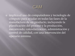 CAMimplica el uso de computadores y tecnología de cómputo para ayudar en todas las fases de la manufactura de un producto, incluyendo la planificación del proceso y la producción, mecanizado, calendarización, administración y control de calidad, con una intervención del operario mínima.