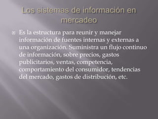 Los sistemas de información en mercadeoEs la estructura para reunir y manejar información de fuentes internas y externas a una organización. Suministra un flujo continuo de información, sobre precios, gastos publicitarios, ventas, competencia, comportamiento del consumidor, tendencias del mercado, gastos de distribución, etc.