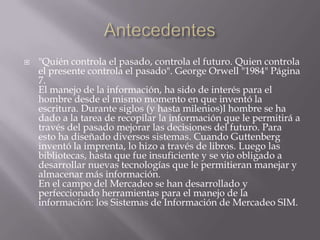Antecedentes"Quién controla el pasado, controla el futuro. Quien controla el presente controla el pasado". George Orwell "1984" Página 7.El manejo de la información, ha sido de interés para el hombre desde el mismo momento en que inventó la escritura. Durante siglos (y hasta milenios)l hombre se ha dado a la tarea de recopilar la información que le permitirá a través del pasado mejorar las decisiones del futuro. Para esto ha diseñado diversos sistemas. Cuando Guttenberg inventó la imprenta, lo hizo a través de libros. Luego las bibliotecas, hasta que fue insuficiente y se vio obligado a desarrollar nuevas tecnologías que le permitieran manejar y almacenar más información.En el campo del Mercadeo se han desarrollado y perfeccionado herramientas para el manejo de la información: los Sistemas de Información de Mercadeo SIM.