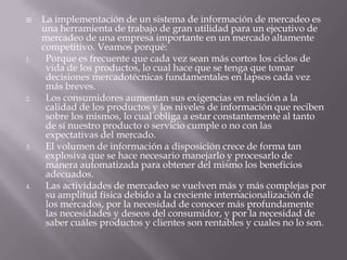 La implementación de un sistema de información de mercadeo es una herramienta de trabajo de gran utilidad para un ejecutivo de mercadeo de una empresa importante en un mercado altamente competitivo. Veamos porqué:Porque es frecuente que cada vez sean más cortos los ciclos de vida de los productos, lo cual hace que se tenga que tomar decisiones mercadotécnicas fundamentales en lapsos cada vez más breves. Los consumidores aumentan sus exigencias en relación a la calidad de los productos y los niveles de información que reciben sobre los mismos, lo cual obliga a estar constantemente al tanto de sí nuestro producto o servicio cumple o no con las expectativas del mercado. El volumen de información a disposición crece de forma tan explosiva que se hace necesario manejarlo y procesarlo de manera automatizada para obtener del mismo los beneficios adecuados. Las actividades de mercadeo se vuelven más y más complejas por su amplitud física debido a la creciente internacionalización de los mercados, por la necesidad de conocer más profundamente las necesidades y deseos del consumidor, y por la necesidad de saber cuáles productos y clientes son rentables y cuales no lo son. 
