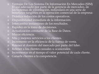 Ventajas De Los Sistema De Información En Mercadeo (SIM) El uso adecuado por parte de la gerencia de mercadeo, de los Sistemas de información, redundará en una serie de beneficios tangibles en la operación comercial de la empresa:Drástica reducción de los costos operativos. Disponibilidad inmediata de la información. Intercambio instantáneo de los resultados. Rapidez en la toma de decisiones. Actualización constante de la Base de Datos. Mayor eficiencia. Más y mejores servicios a los clientes. Incremento en la eficiencia de la fuerza de venta. Retener el dominio del mercado por parte del líder. Retener a los clientes casuales u ocasionales. Incrementar en el tiempo el valor potencial de cada cliente. Ganarle clientes a la competencia. 