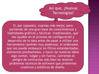 Así que, ¿Nuevas Tecnologías? Sí, por supuesto, cuantas más mejor, pero partiendo de una gran base de conocimientos y habilidades gráficas y técnicas  tradicionales, que nos ayuden en el proceso de configuración y desarrollo de la idea antes de pasar a utilizar una herramienta también muy poderosa, el ordenador, que nos puede embaucar en filtros estandarizados, elementos prediseñados, y hacer de nuestras ideas algo común, vulgar y sin fuerza, corriendo el peligro de centrarnos más bien en resolver problemas técnicos de software que problemas creativos y estéticos de diseño.