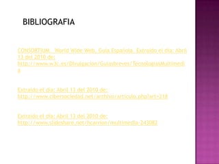 BIBLIOGRAFIACONSORTIUM.  WorldWide Web. Guía Española. Extraido el día: Abril 13 del 2010 de: http://www.w3c.es/Divulgacion/Guiasbreves/TecnologiasMultimediaExtraido el día: Abril 13 del 2010 de: http://www.cibersociedad.net/archivo/articulo.php?art=218Extraido el día: Abril 13 del 2010 de: http://www.slideshare.net/hcarrion/multimedia-243082