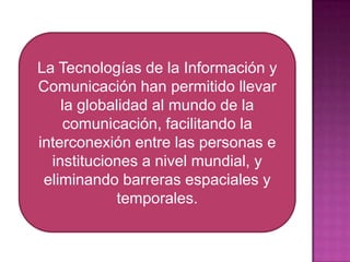 La Tecnologías de la Información y Comunicación han permitido llevar la globalidad al mundo de la comunicación, facilitando la interconexión entre las personas e instituciones a nivel mundial, y eliminando barreras espaciales y temporales. 