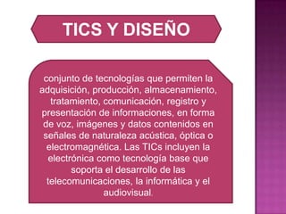 TICS Y DISEÑOconjunto de tecnologías que permiten la adquisición, producción, almacenamiento, tratamiento, comunicación, registro y presentación de informaciones, en forma de voz, imágenes y datos contenidos en señales de naturaleza acústica, óptica o electromagnética. Las TICs incluyen la electrónica como tecnología base que soporta el desarrollo de las telecomunicaciones, la informática y el audiovisual. 