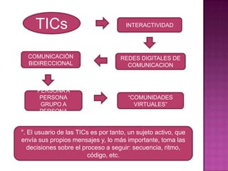TICsINTERACTIVIDADCOMUNICACIÓN BIDIRECCIONALREDES DIGITALES DE COMUNICACIONPERSONA A PERSONAGRUPO A PERSONA“COMUNIDADES VIRTUALES”". El usuario de las TICs es por tanto, un sujeto activo, que envía sus propios mensajes y, lo más importante, toma las decisiones sobre el proceso a seguir: secuencia, ritmo, código, etc. 