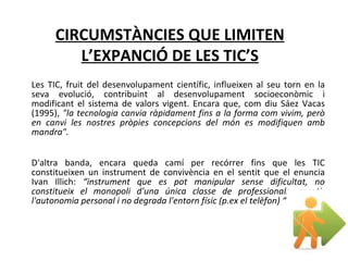 Les TIC, fruit del desenvolupament científic, influeixen al seu torn en la seva evolució, contribuint al desenvolupament socioeconòmic i modificant el sistema de valors vigent. Encara que, com diu Sáez Vacas (1995),  "la tecnologia canvia ràpidament fins a la forma com vivim, però en canvi les nostres pròpies concepcions del món es modifiquen amb mandra".  D'altra banda, encara queda camí per recórrer fins que les TIC constitueixen un instrument de convivència en el sentit que el enuncia Ivan Illich:  “instrument que es pot manipular sense dificultat, no constitueix el monopoli d'una única classe de professionals, repetir l'autonomia personal i no degrada l'entorn físic (p.ex el telèfon) “ CIRCUMSTÀNCIES QUE LIMITEN L’EXPANCIÓ DE LES TIC’S 