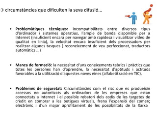 circumstàncies que dificulten la seva difusió... Problemàtiques tècniques:  incompatibilitats entre diversos tipus d'ordinador i sistemes operatius, l'ample de banda disponible per a Internet (insuficient encara per navegar amb rapidesa i visualitzar vídeo de qualitat en línia), la velocitat encara insuficient dels processadors per realitzar algunes tasques ( reconeixement de veu perfeccionat, traductors automàtics ...) Manca de formació:  la necessitat d'uns coneixements teòrics i pràctics que totes les persones han d'aprendre, la necessitat d'aptituds i actituds favorables a la utilització d'aquestes noves eines (alfabetització en TIC).    Problemes de seguretat:  Circumstàncies com el risc que es produeixin accessos no autoritzats als ordinadors de les empreses que estan connectats a Internet i el possible robatori dels codis de les targetes de crèdit en comprar a les botigues virtuals, frena l'expansió del comerç electrònic i d'un major aprofitament de les possibilitats de la Xarxa     