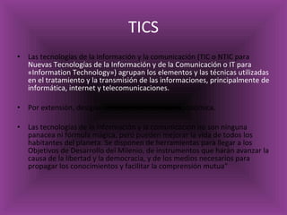 TICS Las tecnologías de la información y la comunicación (TIC o NTIC para  Nuevas Tecnologías de la Información y de la Comunicación o IT para «Information Technology») agrupan los elementos y las técnicas utilizadas en el tratamiento y la transmisión de las informaciones, principalmente de informática, internet y telecomunicaciones. Por extensión, designan el sector de actividad económica. Las tecnologías de la información y la comunicación no son ninguna panacea ni fórmula mágica, pero pueden mejorar la vida de todos los habitantes del planeta. Se disponen de herramientas para llegar a los Objetivos de Desarrollo del Milenio, de instrumentos que harán avanzar la causa de la libertad y la democracia, y de los medios necesarios para propagar los conocimientos y facilitar la comprensión mutua" 