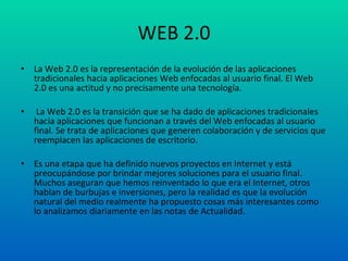 WEB 2.0 La Web 2.0 es la representación de la evolución de las aplicaciones tradicionales hacia aplicaciones Web enfocadas al usuario final. El Web 2.0 es una actitud y no precisamente una tecnología. La Web 2.0 es la transición que se ha dado de aplicaciones tradicionales hacia aplicaciones que funcionan a través del Web enfocadas al usuario final. Se trata de aplicaciones que generen colaboración y de servicios que reemplacen las aplicaciones de escritorio.  Es una etapa que ha definido nuevos proyectos en Internet y está preocupándose por brindar mejores soluciones para el usuario final. Muchos aseguran que hemos reinventado lo que era el Internet, otros hablan de burbujas e inversiones, pero la realidad es que la evolución natural del medio realmente ha propuesto cosas más interesantes como lo analizamos diariamente en las notas de Actualidad. 