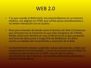 WEB 2.0 Y es que cuando el Web inició, nos encontrábamos en un entorno estático, con páginas en HTML que sufrían pocas actualizaciones y no tenían interacción con el usuario. Pero para entender de donde viene el término de Web 2.0 tenemos que remontarnos al momento en que Dale Dougherty de O’Reilly Media utilizó este término en una conferencia en la que compartió una lluvia de ideas junto a Craig Cline de MediaLive. En dicho evento se hablaba del renacimiento y evolución de la Web. Constantemente estaban surgiendo nuevas aplicaciones y sitios con sorprendentes funcionalidades. Y así se dio la pauta para la Web 2.0 conference que arranca en el 2004 y hoy en día se realiza anualmente en San Francisco, con eventos adicionales utilizando la marca en otros países. 